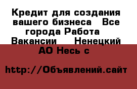 Кредит для создания вашего бизнеса - Все города Работа » Вакансии   . Ненецкий АО,Несь с.